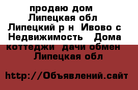 продаю дом  - Липецкая обл., Липецкий р-н, Ивово с. Недвижимость » Дома, коттеджи, дачи обмен   . Липецкая обл.